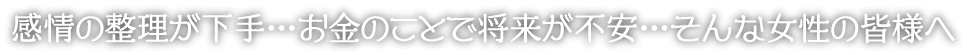 感情の整理が下手…お金のことで将来が不安…そんな女性の皆様へ