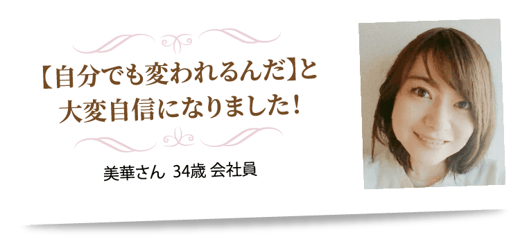 【自分でも変われるんだ】と大変自信になりました！ 美華さん  34歳 会社員