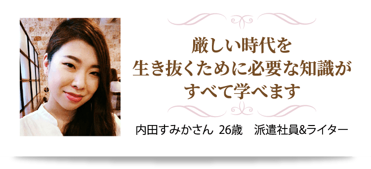 厳しい時代を生き抜くために必要な知識がすべて学べます  内田すみかさん  26歳　派遣社員&ライター