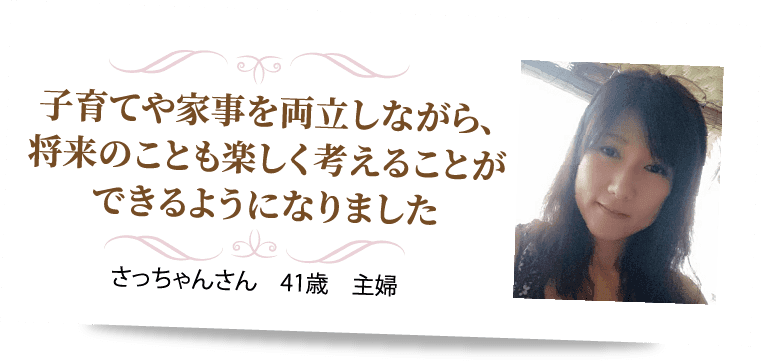 子育てや家事を両立しながら､将来のことも楽しく考えることができるようになりました  さっちゃんさん　41歳　主婦
